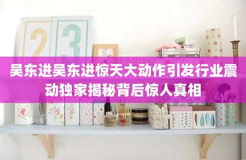 吴东进吴东进惊天大动作引发行业震动独家揭秘背后惊人真相
