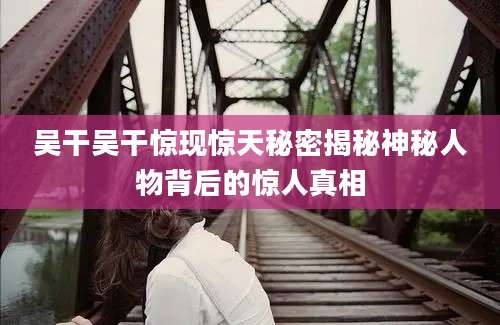 吴干吴干惊现惊天秘密揭秘神秘人物背后的惊人真相