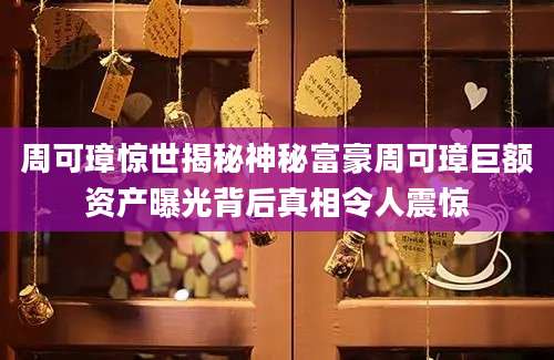 周可璋惊世揭秘神秘富豪周可璋巨额资产曝光背后真相令人震惊