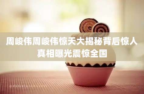 周峻伟周峻伟惊天大揭秘背后惊人真相曝光震惊全国