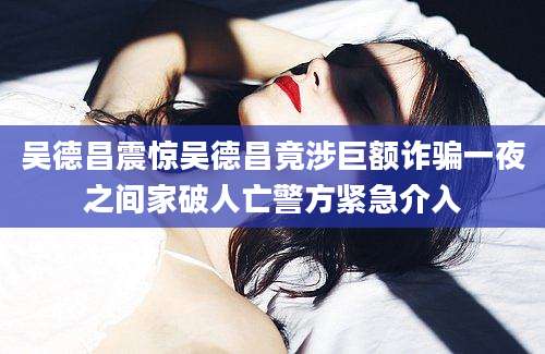 吴德昌震惊吴德昌竟涉巨额诈骗一夜之间家破人亡警方紧急介入