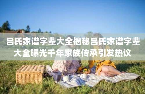 吕氏家谱字辈大全揭秘吕氏家谱字辈大全曝光千年家族传承引发热议