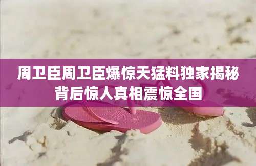 周卫臣周卫臣爆惊天猛料独家揭秘背后惊人真相震惊全国
