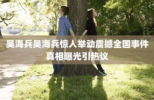 吴海兵吴海兵惊人举动震撼全国事件真相曝光引热议