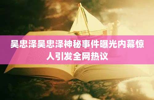 吴忠泽吴忠泽神秘事件曝光内幕惊人引发全网热议