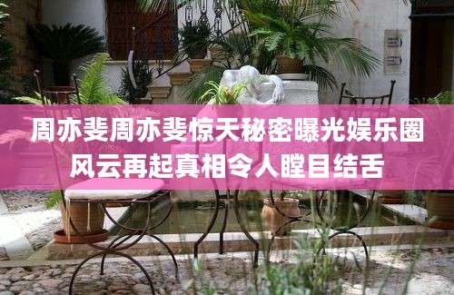 周亦斐周亦斐惊天秘密曝光娱乐圈风云再起真相令人瞠目结舌