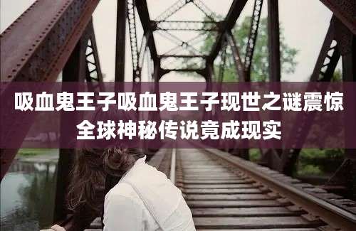 吸血鬼王子吸血鬼王子现世之谜震惊全球神秘传说竟成现实