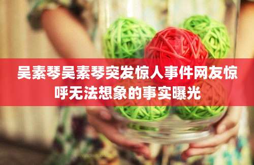 吴素琴吴素琴突发惊人事件网友惊呼无法想象的事实曝光