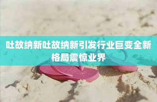 吐故纳新吐故纳新引发行业巨变全新格局震惊业界