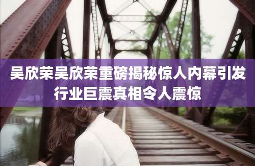 吴欣荣吴欣荣重磅揭秘惊人内幕引发行业巨震真相令人震惊
