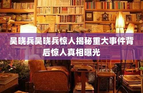 吴晓兵吴晓兵惊人揭秘重大事件背后惊人真相曝光