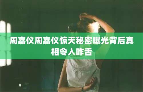 周嘉仪周嘉仪惊天秘密曝光背后真相令人咋舌