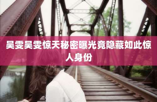 吴雯吴雯惊天秘密曝光竟隐藏如此惊人身份
