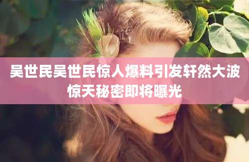 吴世民吴世民惊人爆料引发轩然大波惊天秘密即将曝光