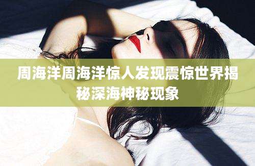 周海洋周海洋惊人发现震惊世界揭秘深海神秘现象