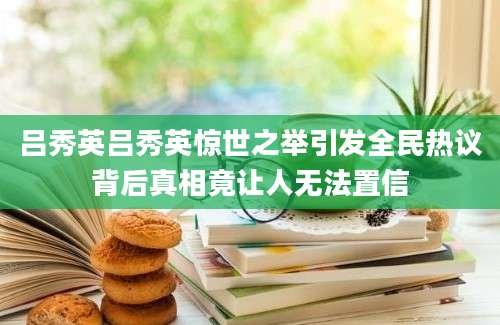 吕秀英吕秀英惊世之举引发全民热议背后真相竟让人无法置信