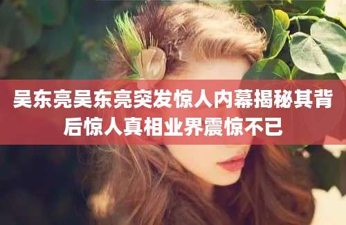 吴东亮吴东亮突发惊人内幕揭秘其背后惊人真相业界震惊不已