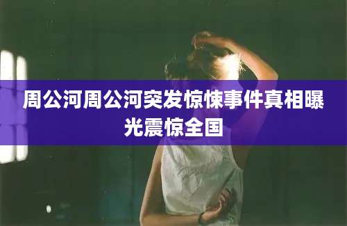 周公河周公河突发惊悚事件真相曝光震惊全国