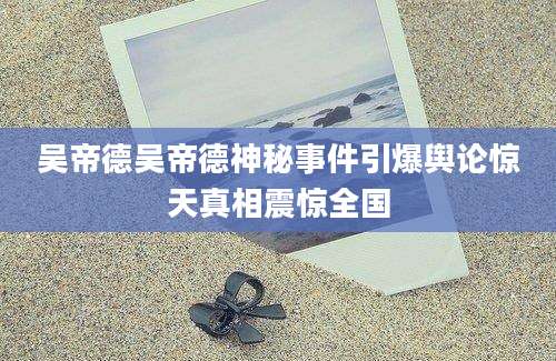 吴帝德吴帝德神秘事件引爆舆论惊天真相震惊全国