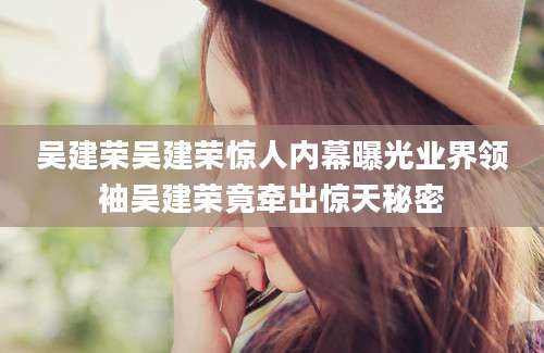 吴建荣吴建荣惊人内幕曝光业界领袖吴建荣竟牵出惊天秘密