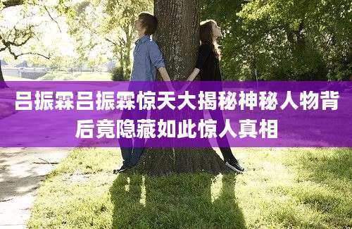 吕振霖吕振霖惊天大揭秘神秘人物背后竟隐藏如此惊人真相
