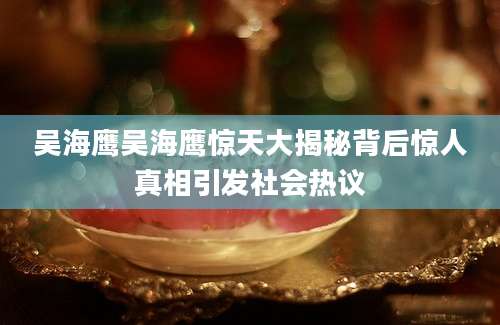 吴海鹰吴海鹰惊天大揭秘背后惊人真相引发社会热议