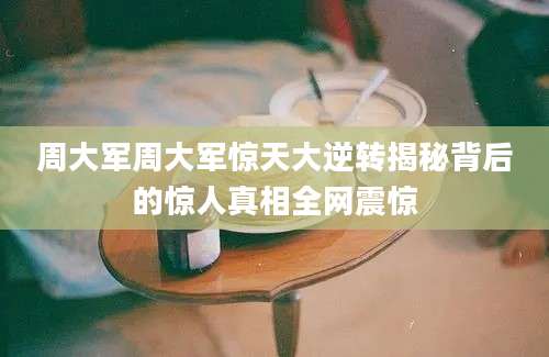 周大军周大军惊天大逆转揭秘背后的惊人真相全网震惊