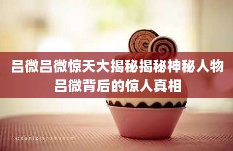 吕微吕微惊天大揭秘揭秘神秘人物吕微背后的惊人真相