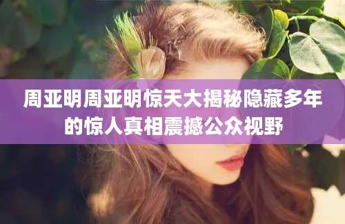 周亚明周亚明惊天大揭秘隐藏多年的惊人真相震撼公众视野