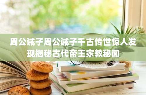 周公诫子周公诫子千古传世惊人发现揭秘古代帝王家教秘闻