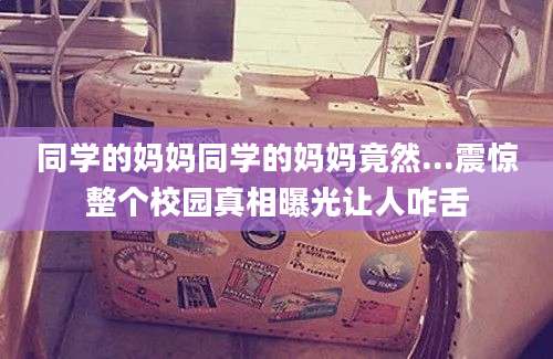 同学的妈妈同学的妈妈竟然...震惊整个校园真相曝光让人咋舌