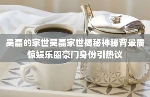 吴磊的家世吴磊家世揭秘神秘背景震惊娱乐圈豪门身份引热议