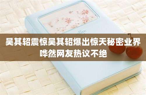 吴其轺震惊吴其轺爆出惊天秘密业界哗然网友热议不绝