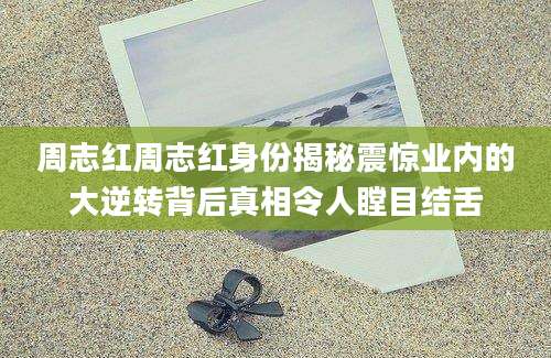 周志红周志红身份揭秘震惊业内的大逆转背后真相令人瞠目结舌