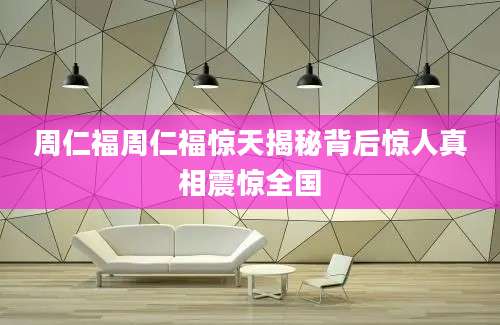 周仁福周仁福惊天揭秘背后惊人真相震惊全国