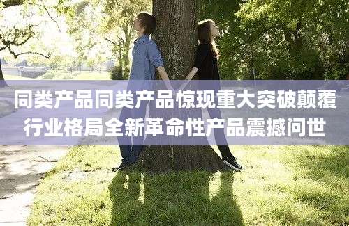 同类产品同类产品惊现重大突破颠覆行业格局全新革命性产品震撼问世