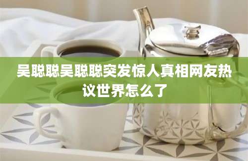 吴聪聪吴聪聪突发惊人真相网友热议世界怎么了