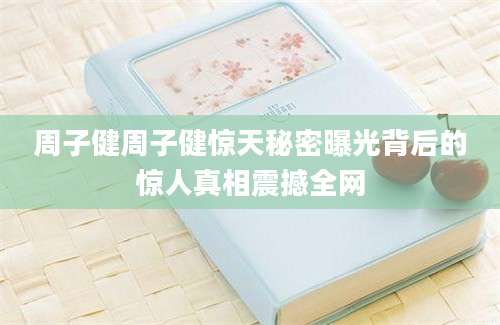 周子健周子健惊天秘密曝光背后的惊人真相震撼全网