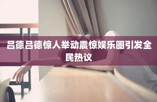 吕德吕德惊人举动震惊娱乐圈引发全民热议