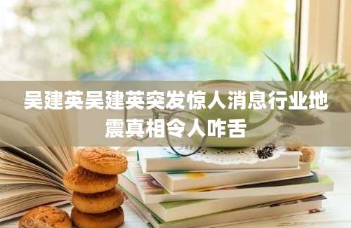 吴建英吴建英突发惊人消息行业地震真相令人咋舌