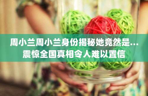周小兰周小兰身份揭秘她竟然是...震惊全国真相令人难以置信