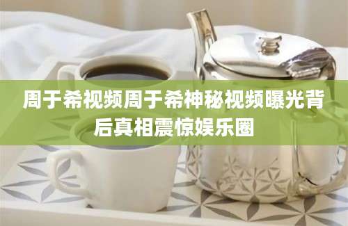 周于希视频周于希神秘视频曝光背后真相震惊娱乐圈
