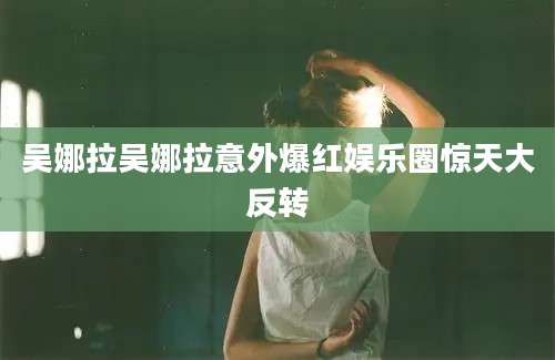 吴娜拉吴娜拉意外爆红娱乐圈惊天大反转