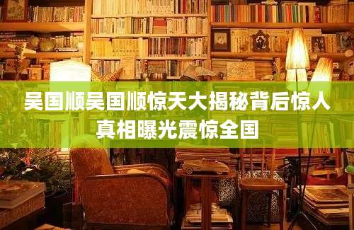 吴国顺吴国顺惊天大揭秘背后惊人真相曝光震惊全国
