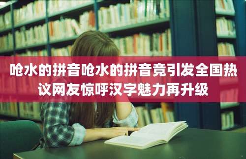 呛水的拼音呛水的拼音竟引发全国热议网友惊呼汉字魅力再升级