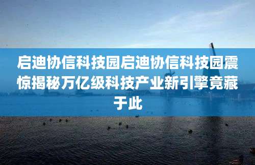 启迪协信科技园启迪协信科技园震惊揭秘万亿级科技产业新引擎竟藏于此