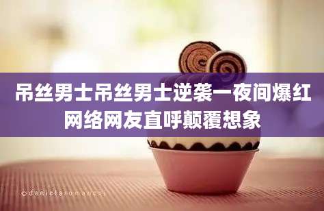 吊丝男士吊丝男士逆袭一夜间爆红网络网友直呼颠覆想象