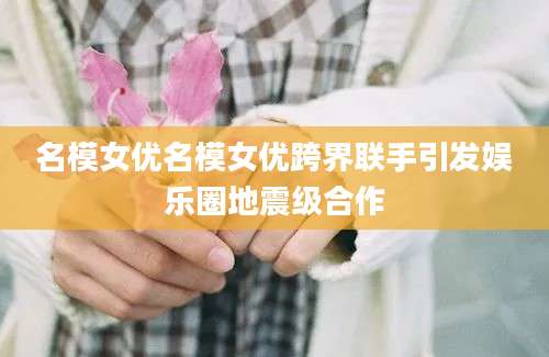 名模女优名模女优跨界联手引发娱乐圈地震级合作