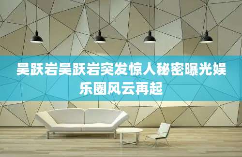 吴跃岩吴跃岩突发惊人秘密曝光娱乐圈风云再起