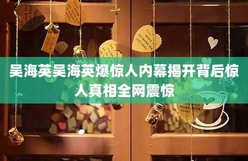 吴海英吴海英爆惊人内幕揭开背后惊人真相全网震惊